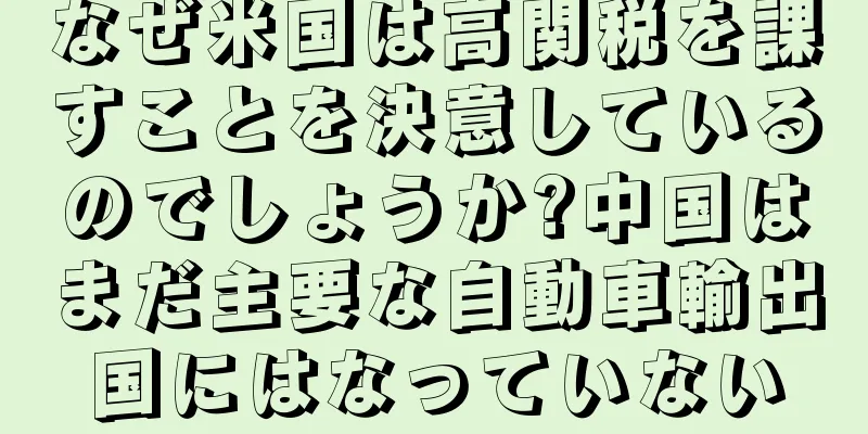 なぜ米国は高関税を課すことを決意しているのでしょうか?中国はまだ主要な自動車輸出国にはなっていない