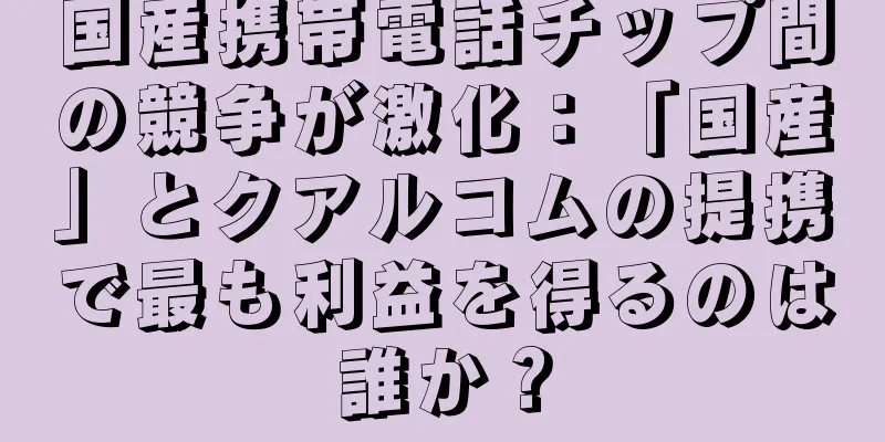 国産携帯電話チップ間の競争が激化：「国産」とクアルコムの提携で最も利益を得るのは誰か？