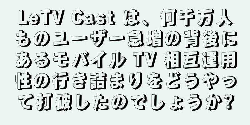 LeTV Cast は、何千万人ものユーザー急増の背後にあるモバイル TV 相互運用性の行き詰まりをどうやって打破したのでしょうか?