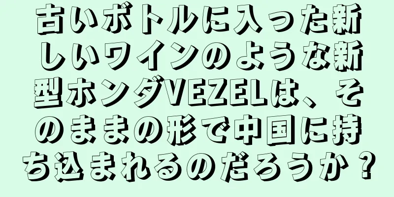 古いボトルに入った新しいワインのような新型ホンダVEZELは、そのままの形で中国に持ち込まれるのだろうか？