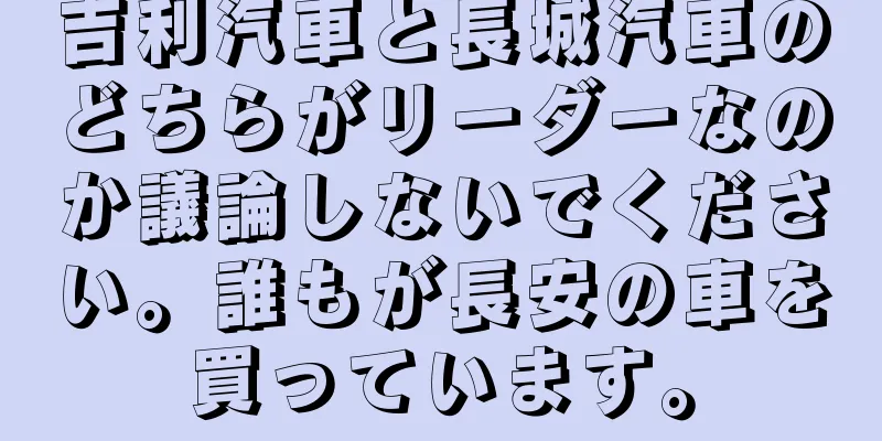 吉利汽車と長城汽車のどちらがリーダーなのか議論しないでください。誰もが長安の車を買っています。
