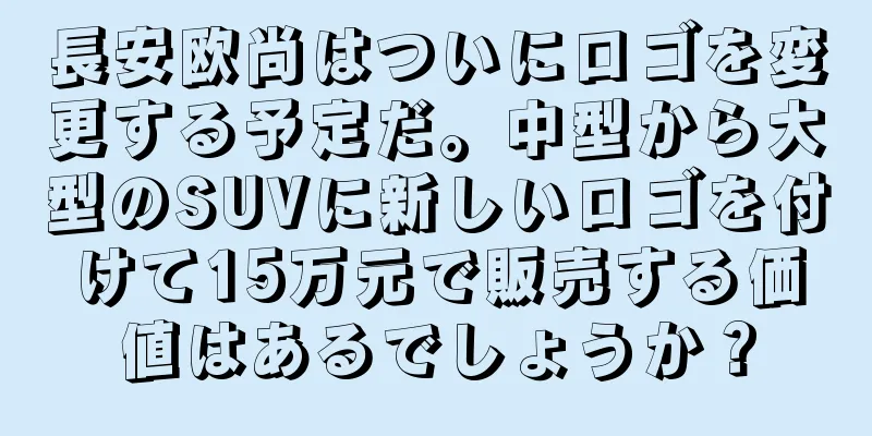 長安欧尚はついにロゴを変更する予定だ。中型から大型のSUVに新しいロゴを付けて15万元で販売する価値はあるでしょうか？