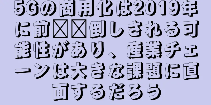 5Gの商用化は2019年に前​​倒しされる可能性があり、産業チェーンは大きな課題に直面するだろう