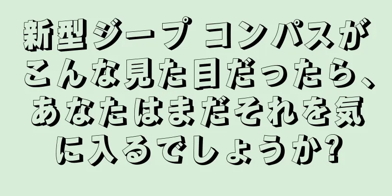 新型ジープ コンパスがこんな見た目だったら、あなたはまだそれを気に入るでしょうか?