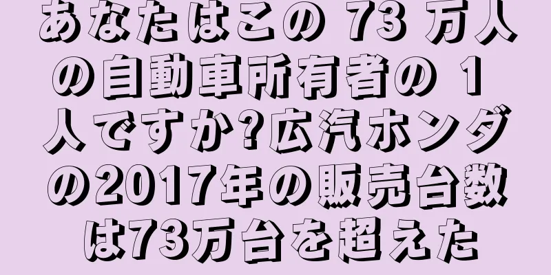 あなたはこの 73 万人の自動車所有者の 1 人ですか?広汽ホンダの2017年の販売台数は73万台を超えた