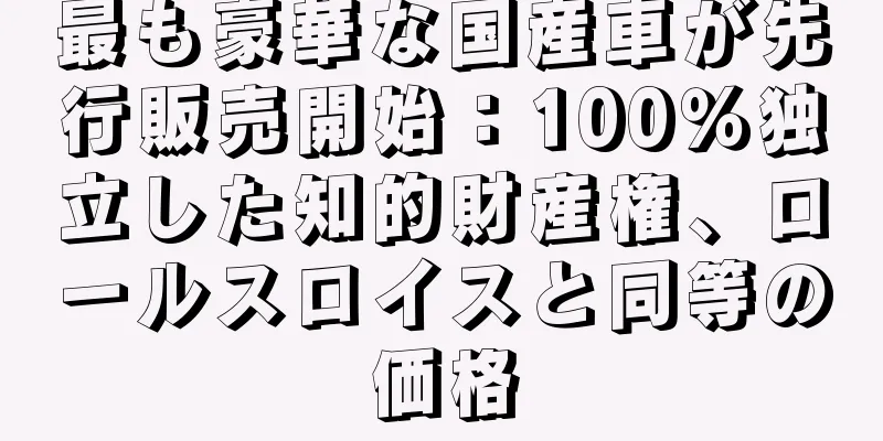 最も豪華な国産車が先行販売開始：100％独立した知的財産権、ロールスロイスと同等の価格