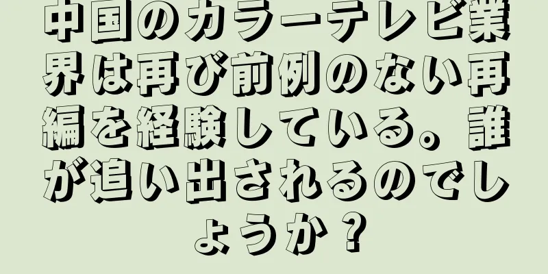 中国のカラーテレビ業界は再び前例のない再編を経験している。誰が追い出されるのでしょうか？