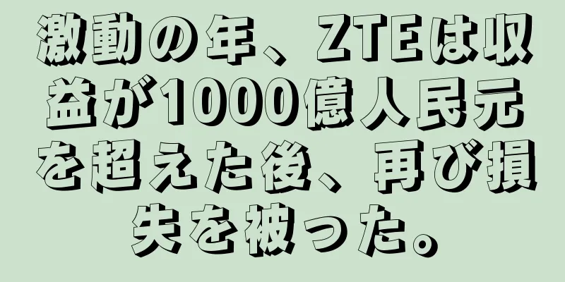 激動の年、ZTEは収益が1000億人民元を超えた後、再び損失を被った。