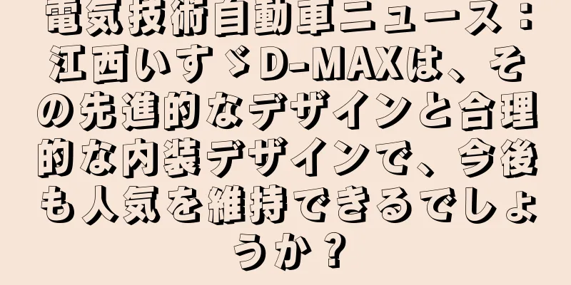 電気技術自動車ニュース：江西いすゞD-MAXは、その先進的なデザインと合理的な内装デザインで、今後も人気を維持できるでしょうか？