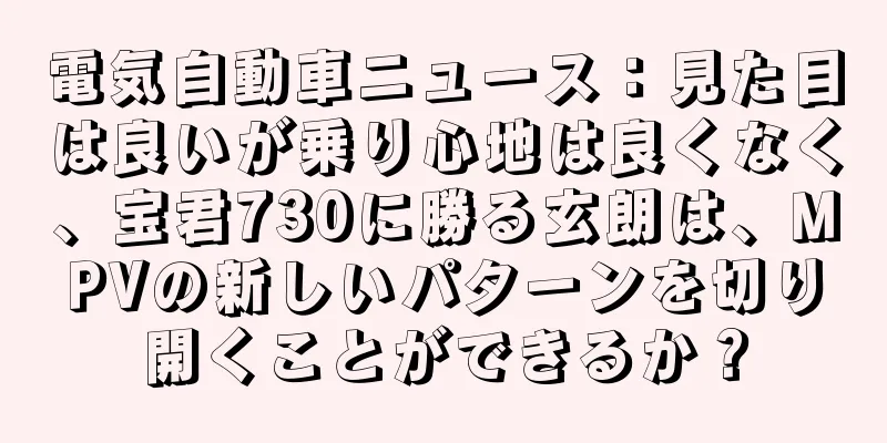 電気自動車ニュース：見た目は良いが乗り心地は良くなく、宝君730に勝る玄朗は、MPVの新しいパターンを切り開くことができるか？