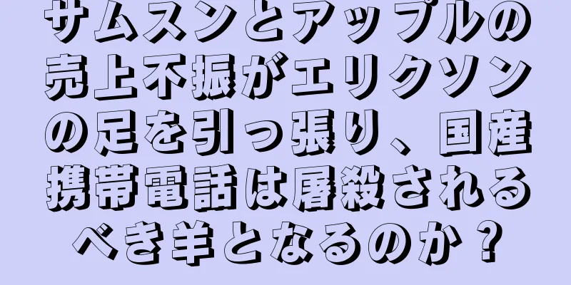 サムスンとアップルの売上不振がエリクソンの足を引っ張り、国産携帯電話は屠殺されるべき羊となるのか？