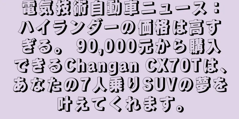 電気技術自動車ニュース：ハイランダーの価格は高すぎる。 90,000元から購入できるChangan CX70Tは、あなたの7人乗りSUVの夢を叶えてくれます。