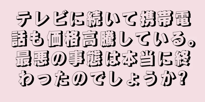 テレビに続いて携帯電話も価格高騰している。最悪の事態は本当に終わったのでしょうか?