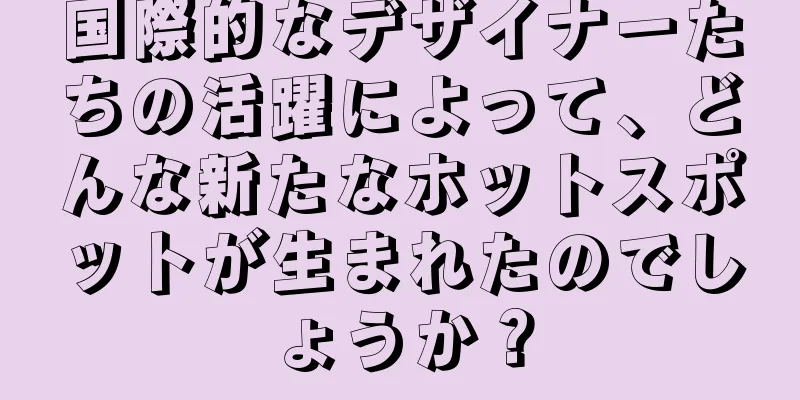 国際的なデザイナーたちの活躍によって、どんな新たなホットスポットが生まれたのでしょうか？
