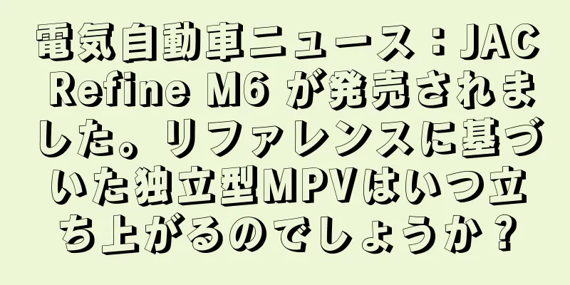 電気自動車ニュース：JAC Refine M6 が発売されました。リファレンスに基づいた独立型MPVはいつ立ち上がるのでしょうか？