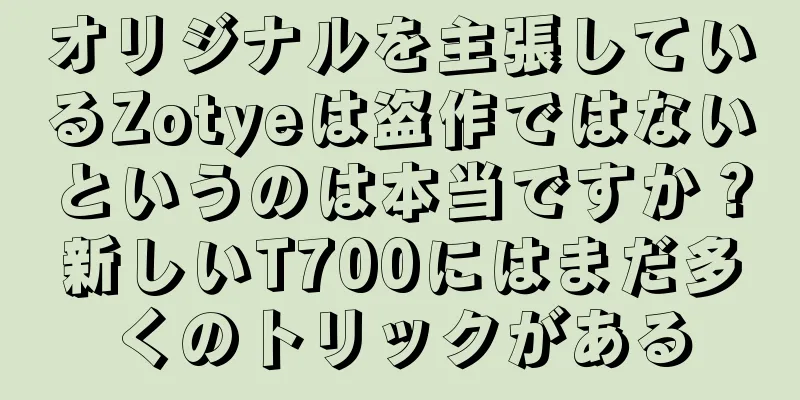 オリジナルを主張しているZotyeは盗作ではないというのは本当ですか？新しいT700にはまだ多くのトリックがある