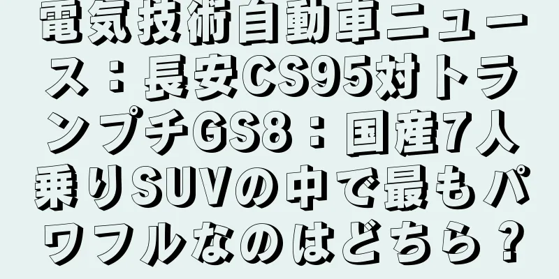 電気技術自動車ニュース：長安CS95対トランプチGS8：国産7人乗りSUVの中で最もパワフルなのはどちら？