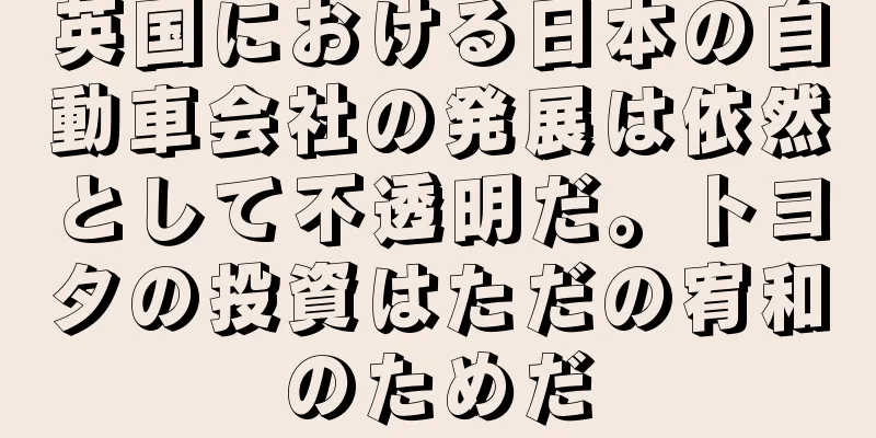 英国における日本の自動車会社の発展は依然として不透明だ。トヨタの投資はただの宥和のためだ