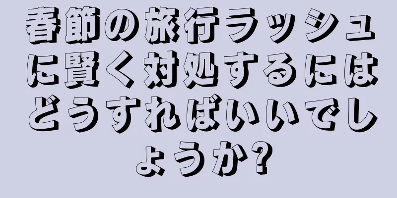 春節の旅行ラッシュに賢く対処するにはどうすればいいでしょうか?