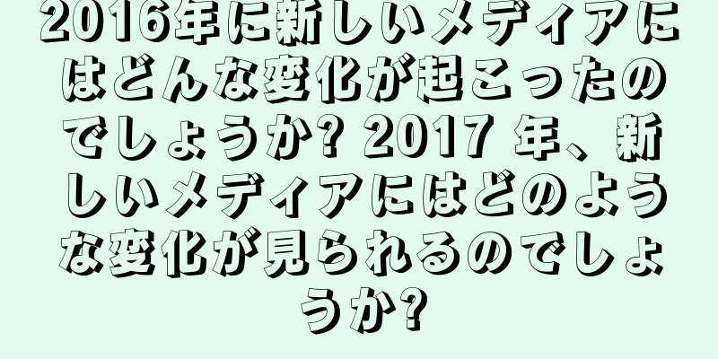 2016年に新しいメディアにはどんな変化が起こったのでしょうか? 2017 年、新しいメディアにはどのような変化が見られるのでしょうか?