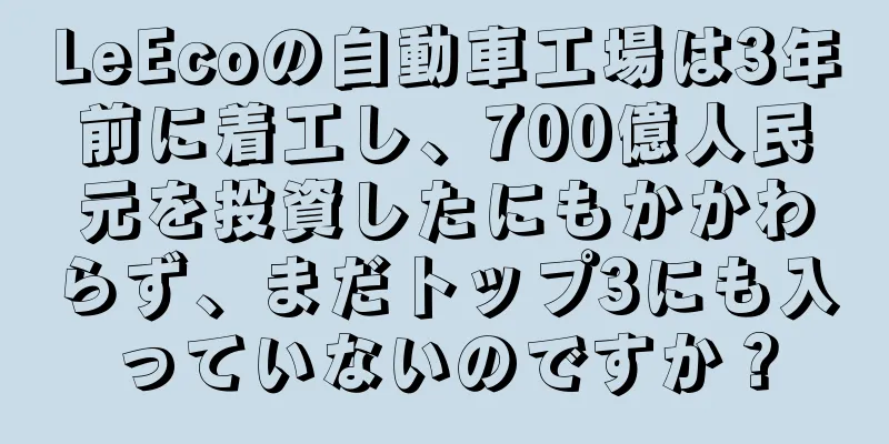 LeEcoの自動車工場は3年前に着工し、700億人民元を投資したにもかかわらず、まだトップ3にも入っていないのですか？