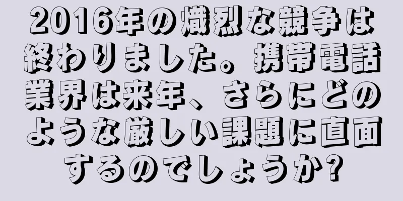 2016年の熾烈な競争は終わりました。携帯電話業界は来年、さらにどのような厳しい課題に直面するのでしょうか?