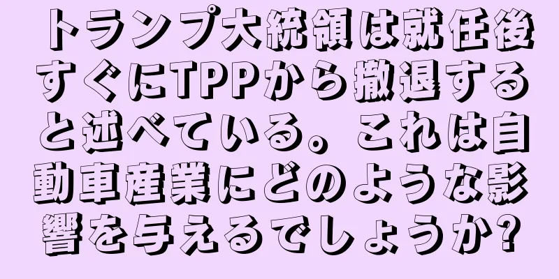 トランプ大統領は就任後すぐにTPPから撤退すると述べている。これは自動車産業にどのような影響を与えるでしょうか?