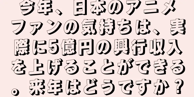 今年、日本のアニメファンの気持ちは、実際に5億円の興行収入を上げることができる。来年はどうですか？
