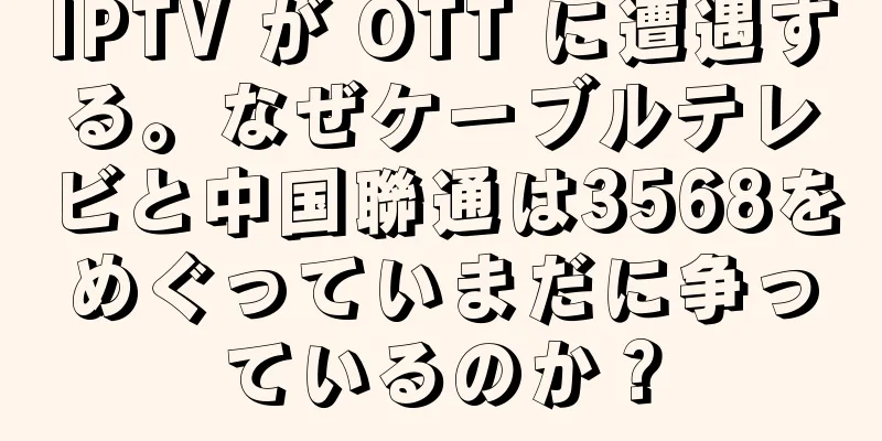 IPTV が OTT に遭遇する。なぜケーブルテレビと中国聯通は3568をめぐっていまだに争っているのか？