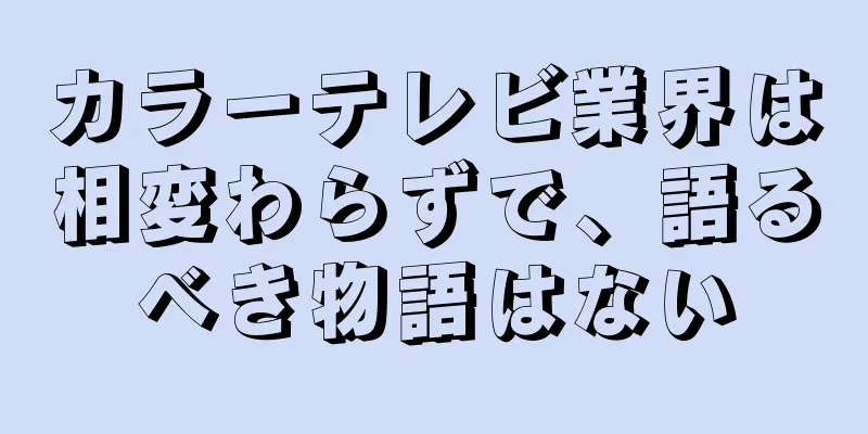 カラーテレビ業界は相変わらずで、語るべき物語はない