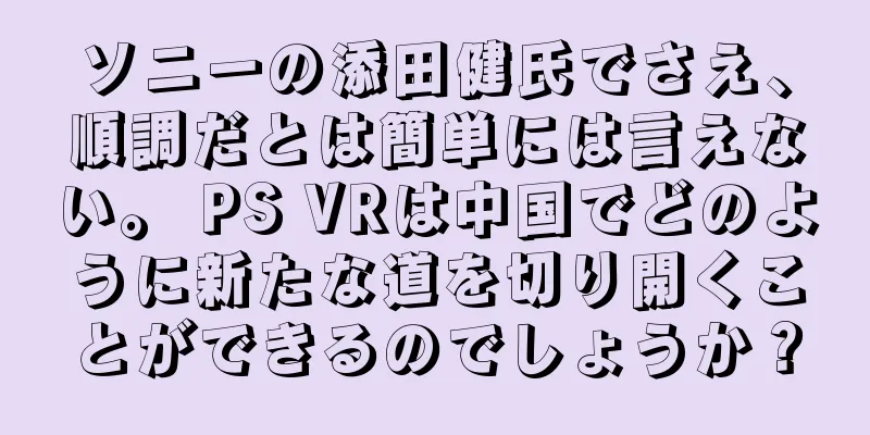ソニーの添田健氏でさえ、順調だとは簡単には言えない。 PS VRは中国でどのように新たな道を切り開くことができるのでしょうか？