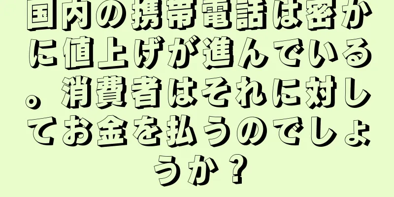 国内の携帯電話は密かに値上げが進んでいる。消費者はそれに対してお金を払うのでしょうか？