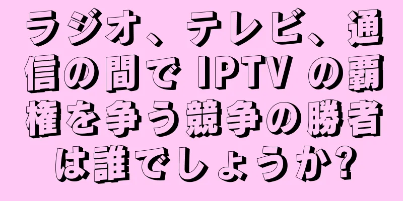 ラジオ、テレビ、通信の間で IPTV の覇権を争う競争の勝者は誰でしょうか?