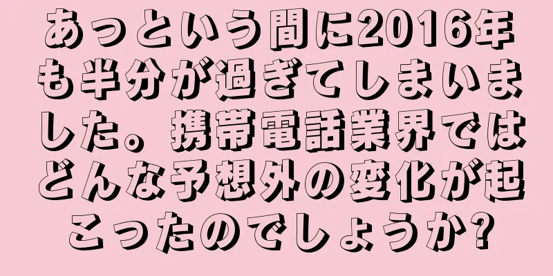 あっという間に2016年も半分が過ぎてしまいました。携帯電話業界ではどんな予想外の変化が起こったのでしょうか?