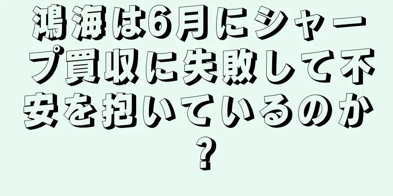 鴻海は6月にシャープ買収に失敗して不安を抱いているのか？