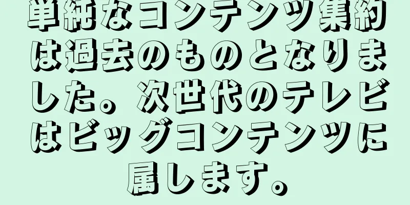 単純なコンテンツ集約は過去のものとなりました。次世代のテレビはビッグコンテンツに属します。
