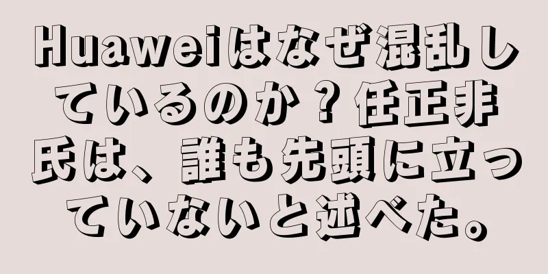 Huaweiはなぜ混乱しているのか？任正非氏は、誰も先頭に立っていないと述べた。