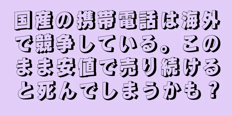 国産の携帯電話は海外で競争している。このまま安値で売り続けると死んでしまうかも？