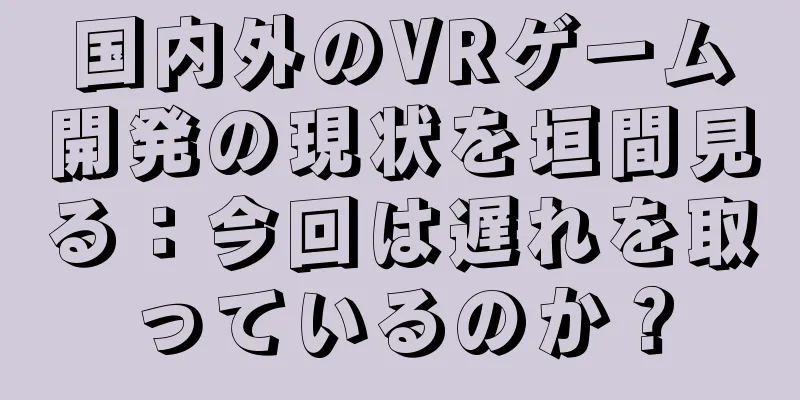 国内外のVRゲーム開発の現状を垣間見る：今回は遅れを取っているのか？