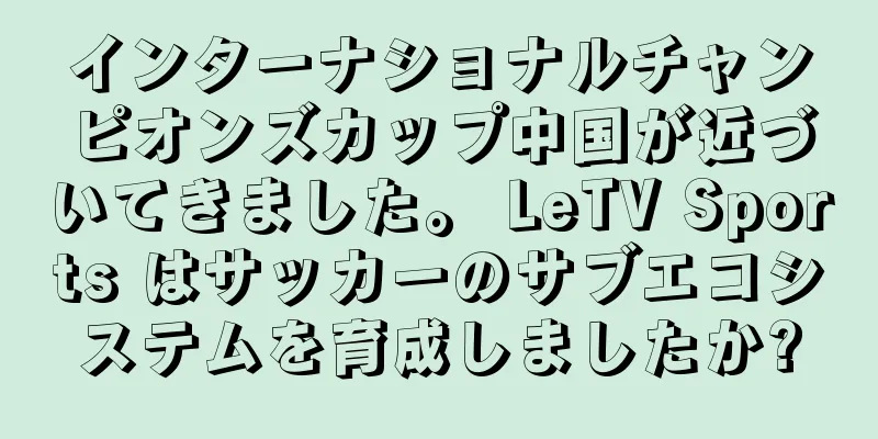 インターナショナルチャンピオンズカップ中国が近づいてきました。 LeTV Sports はサッカーのサブエコシステムを育成しましたか?