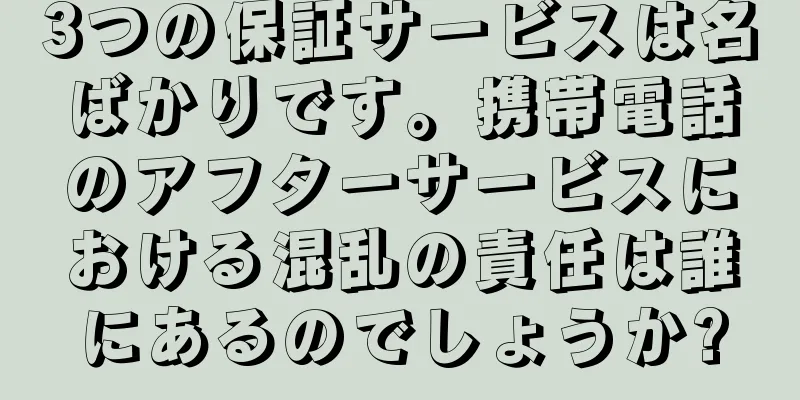 3つの保証サービスは名ばかりです。携帯電話のアフターサービスにおける混乱の責任は誰にあるのでしょうか?