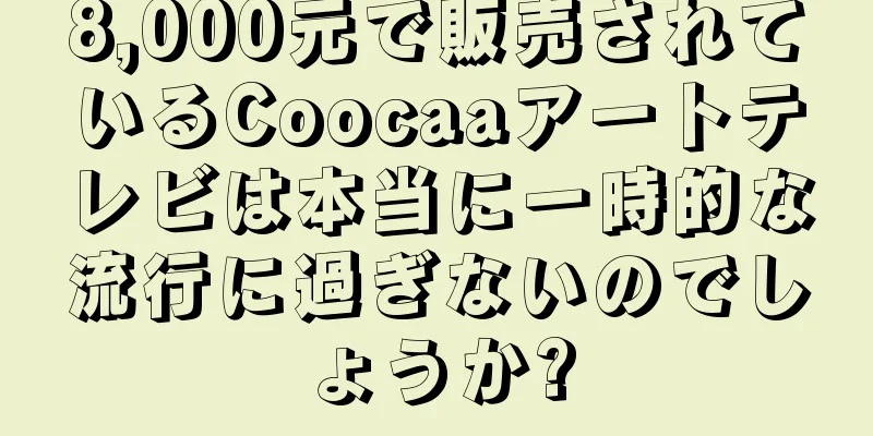8,000元で販売されているCoocaaアートテレビは本当に一時的な流行に過ぎないのでしょうか?