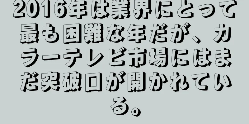 2016年は業界にとって最も困難な年だが、カラーテレビ市場にはまだ突破口が開かれている。