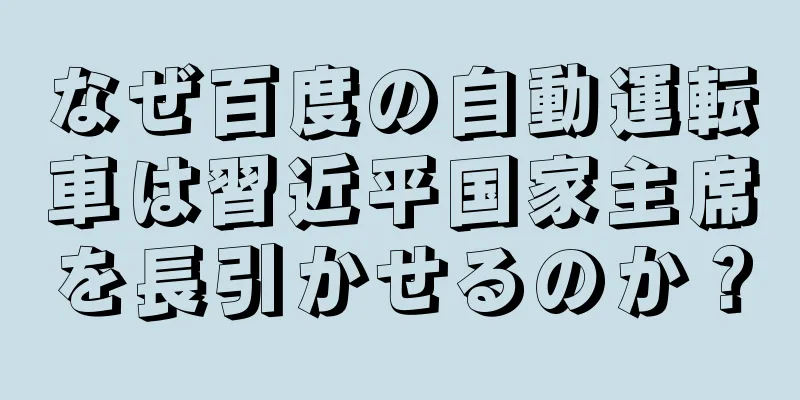 なぜ百度の自動運転車は習近平国家主席を長引かせるのか？