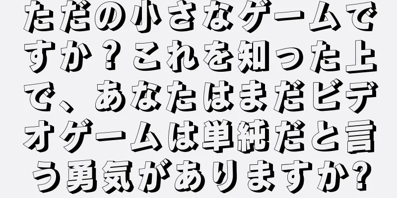 ただの小さなゲームですか？これを知った上で、あなたはまだビデオゲームは単純だと言う勇気がありますか?