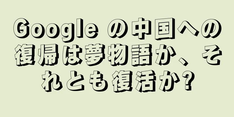Google の中国への復帰は夢物語か、それとも復活か?