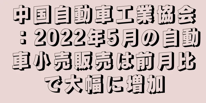 中国自動車工業協会：2022年5月の自動車小売販売は前月比で大幅に増加