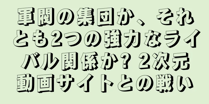 軍閥の集団か、それとも2つの強力なライバル関係か? 2次元動画サイトとの戦い