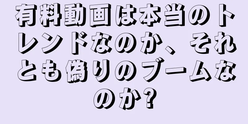 有料動画は本当のトレンドなのか、それとも偽りのブームなのか?