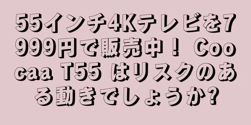 55インチ4Kテレビを7999円で販売中！ Coocaa T55 はリスクのある動きでしょうか?